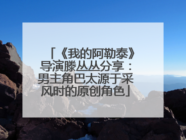 《我的阿勒泰》导演滕丛丛分享：男主角巴太源于采风时的原创角色