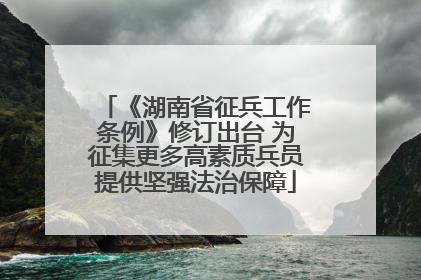 《湖南省征兵工作条例》修订出台 为征集更多高素质兵员提供坚强法治保障