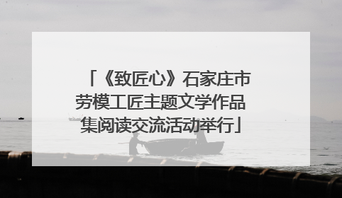《致匠心》石家庄市劳模工匠主题文学作品集阅读交流活动举行