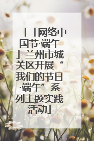 「网络中国节·端午」兰州市城关区开展“我们的节日·端午”系列主题实践活动
