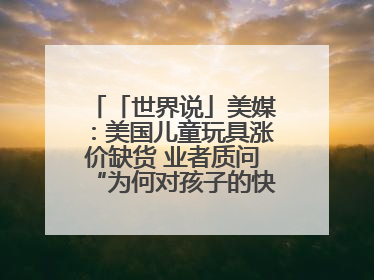 「世界说」美媒：美国儿童玩具涨价缺货 业者质问“为何对孩子的快乐征税？”
