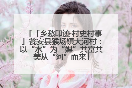 「乡愁印迹·村史村事」瓮安县猴场镇大河村：以“水”为“媒”共富共美从“河”而来