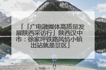 「广电融媒体高质量发展陕西采访行」陕西汉中市：徐家坪铁路风情小镇 出站就是景区