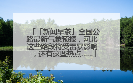 「新闻早茶」全国公路最新气象预报，河北这些路段将受雷暴影响，还有这些热点……
