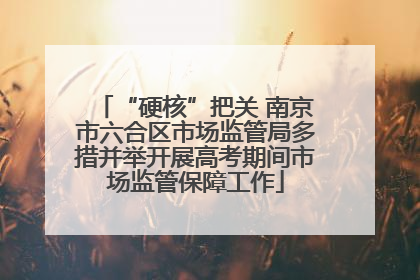 “硬核”把关 南京市六合区市场监管局多措并举开展高考期间市场监管保障工作