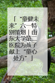 “童健未来”六一特别策划｜山东大学第二医院为孩子献上“童心处方”