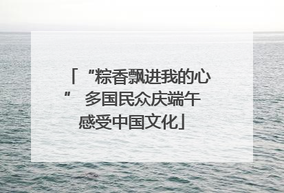 “粽香飘进我的心” 多国民众庆端午感受中国文化