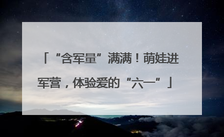 “含军量”满满！萌娃进军营，体验爱的“六一”