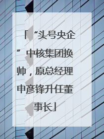 “头号央企”中核集团换帅，原总经理申彦锋升任董事长