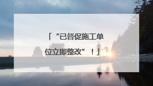 “已督促施工单位立即整改”！