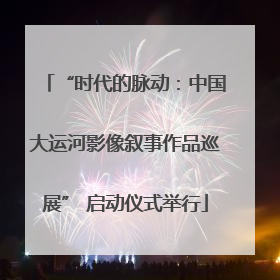 “时代的脉动：中国大运河影像叙事作品巡展” 启动仪式举行