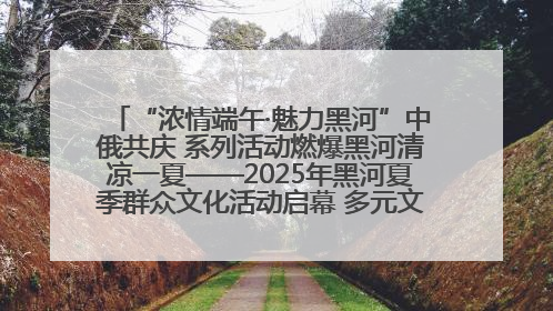 “浓情端午·魅力黑河”中俄共庆 系列活动燃爆黑河清凉一夏——2025年黑河夏季群众文化活动启幕 多元文化赋能边境文旅新高地