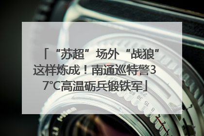 “苏超”场外“战狼”这样炼成！南通巡特警37℃高温砺兵锻铁军