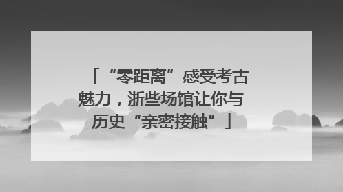 “零距离”感受考古魅力，浙些场馆让你与历史“亲密接触”