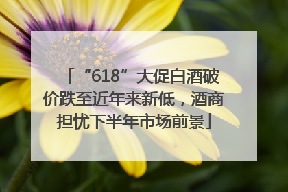 “618”大促白酒破价跌至近年来新低，酒商担忧下半年市场前景