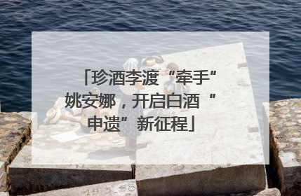 珍酒李渡“牵手”姚安娜，开启白酒“申遗”新征程