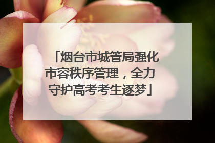 烟台市城管局强化市容秩序管理，全力守护高考考生逐梦