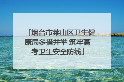烟台市莱山区卫生健康局多措并举 筑牢高考卫生安全防线