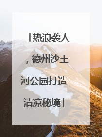 热浪袭人，德州沙王河公园打造清凉秘境