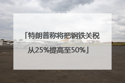 特朗普称将把钢铁关税从25%提高至50%