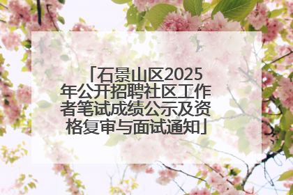 石景山区2025年公开招聘社区工作者笔试成绩公示及资格复审与面试通知