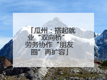 瓜州：搭起就业“双向桥” 劳务协作“朋友圈”再扩容