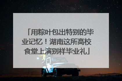用粽叶包出特别的毕业记忆！湖南这所高校食堂上演别样毕业礼