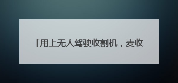 用上无人驾驶收割机，麦收效率提升七成多（经济聚焦·夏收里的“新选手”）