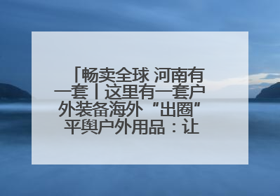 畅卖全球 河南有一套丨这里有一套户外装备海外“出圈” 平舆户外用品：让“休闲风”长红