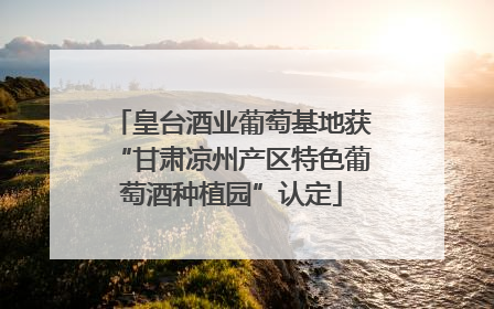 皇台酒业葡萄基地获“甘肃凉州产区特色葡萄酒种植园”认定