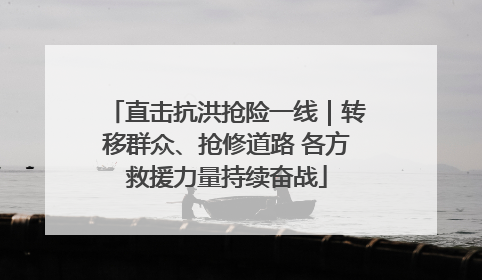 直击抗洪抢险一线｜转移群众、抢修道路 各方救援力量持续奋战