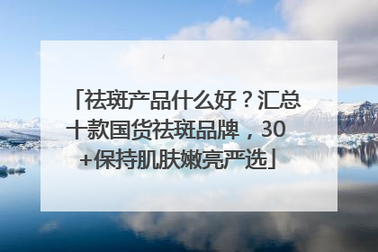 祛斑产品什么好？汇总十款国货祛斑品牌，30+保持肌肤嫩亮严选