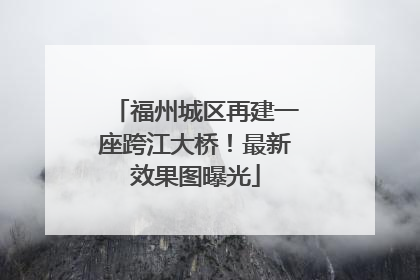 福州城区再建一座跨江大桥！最新效果图曝光