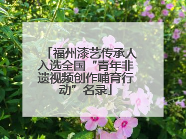 福州漆艺传承人入选全国“青年非遗视频创作哺育行动”名录