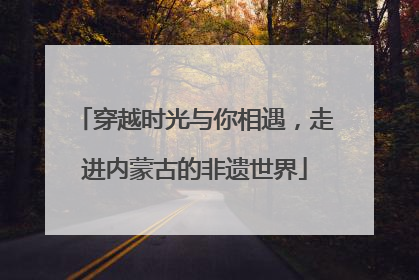 穿越时光与你相遇，走进内蒙古的非遗世界