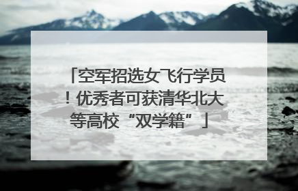 空军招选女飞行学员！优秀者可获清华北大等高校“双学籍”