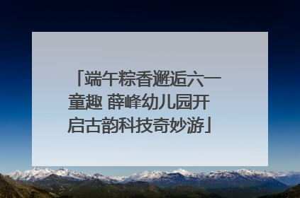 端午粽香邂逅六一童趣 薛峰幼儿园开启古韵科技奇妙游