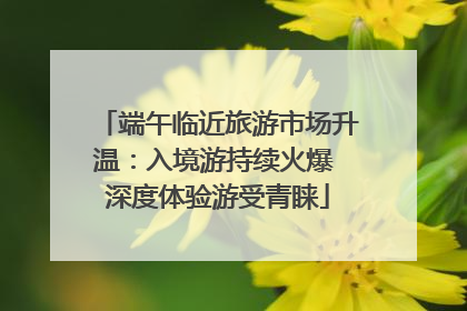 端午临近旅游市场升温：入境游持续火爆 深度体验游受青睐