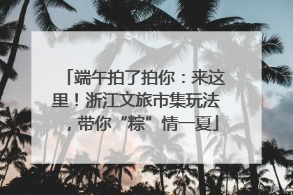 端午拍了拍你：来这里！浙江文旅市集玩法，带你“粽”情一夏