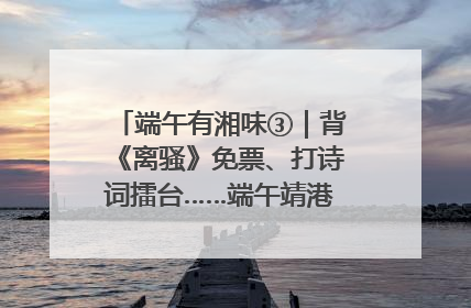 端午有湘味③｜背《离骚》免票、打诗词擂台……端午靖港古镇趣味多
