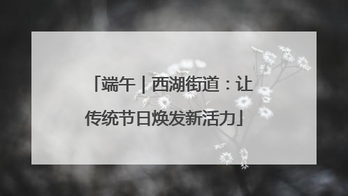 端午｜西湖街道：让传统节日焕发新活力