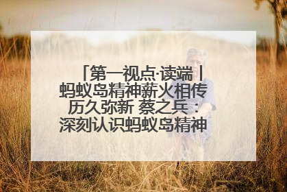 第一视点·读端丨蚂蚁岛精神薪火相传历久弥新 蔡之兵：深刻认识蚂蚁岛精神的“精气神”