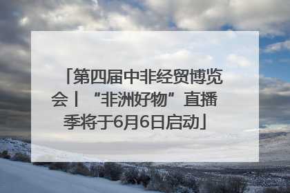 第四届中非经贸博览会丨“非洲好物”直播季将于6月6日启动