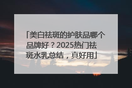 美白祛斑的护肤品哪个品牌好？2025热门祛斑水乳总结，真好用