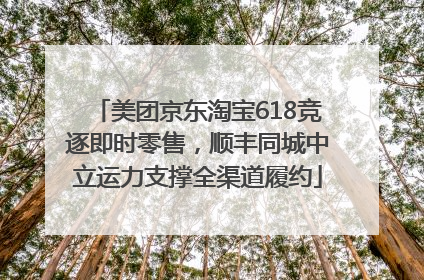 美团京东淘宝618竞逐即时零售，顺丰同城中立运力支撑全渠道履约