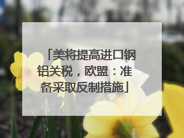 美将提高进口钢铝关税，欧盟：准备采取反制措施