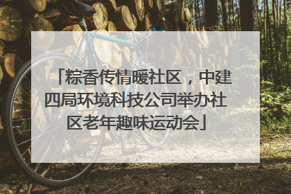 粽香传情暖社区，中建四局环境科技公司举办社区老年趣味运动会