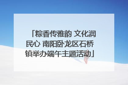粽香传雅韵 文化润民心 南阳卧龙区石桥镇举办端午主题活动