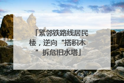 紧邻铁路线居民楼，逆向“搭积木”拆危旧水塔