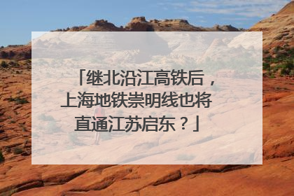 继北沿江高铁后，上海地铁崇明线也将直通江苏启东？